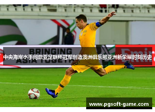 中央海岸水手问鼎亚足联杯冠军创造澳洲俱乐部亚洲新荣耀时刻历史