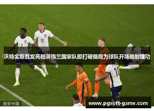 沃特金斯首发亮相英格兰国家队即打破僵局为球队开场推射建功