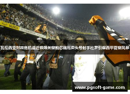 瓦伦西亚财政危机逼近极限关窗前忍痛甩卖头号射手杜罗引爆西甲夏窗风暴 瓦伦西亚财政危机逼近极限关窗前忍痛甩卖头号射手杜罗引爆西甲夏窗风暴