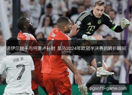 诺伊尔脱手与何塞卢补射 皇马2024年欧冠半决赛的转折瞬间